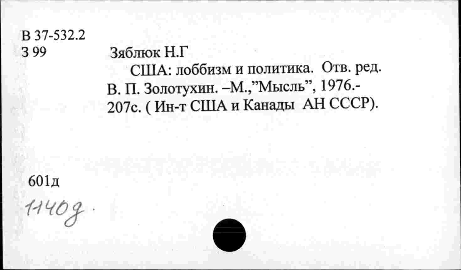 ﻿В 37-532.2
3 99	Зяблюк Н.Г
США: лоббизм и политика. Отв. ред.
В. П. Золотухин. -М.,’’Мысль”, 1976.-207с. (Ин-т США и Канады АН СССР).
601д